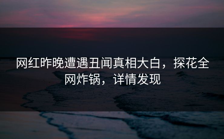 网红昨晚遭遇丑闻真相大白，探花全网炸锅，详情发现