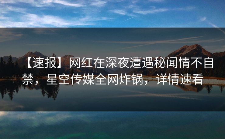 【速报】网红在深夜遭遇秘闻情不自禁，星空传媒全网炸锅，详情速看