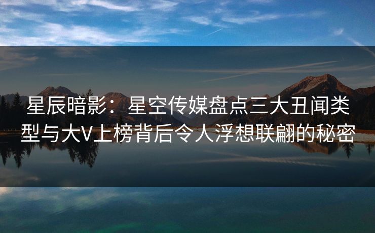 星辰暗影：星空传媒盘点三大丑闻类型与大V上榜背后令人浮想联翩的秘密