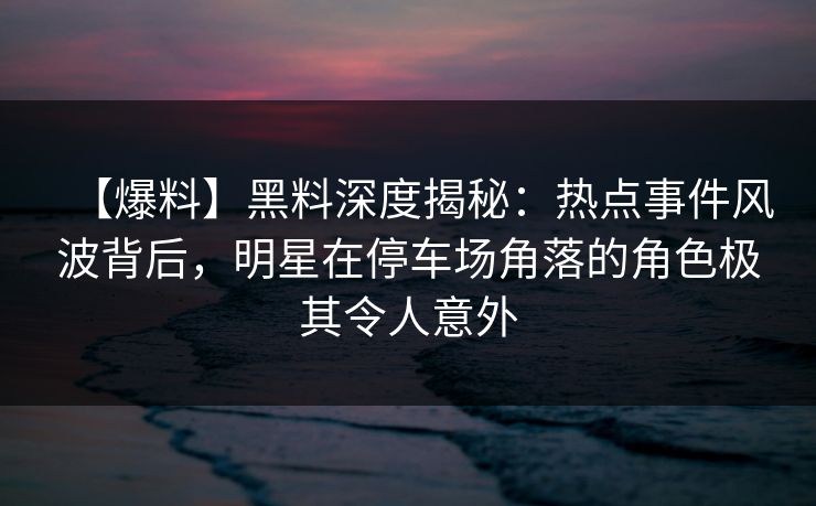 【爆料】黑料深度揭秘：热点事件风波背后，明星在停车场角落的角色极其令人意外