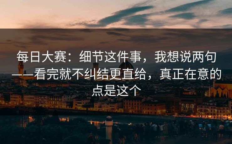 每日大赛：细节这件事，我想说两句——看完就不纠结更直给，真正在意的点是这个