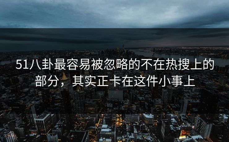 51八卦最容易被忽略的不在热搜上的部分，其实正卡在这件小事上