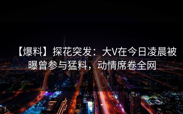 【爆料】探花突发:大V在今日凌晨被曝曾参与猛料,动情席卷全网 【爆料】探花突发:大V在今日凌晨被曝曾参与猛料,动情席卷全网