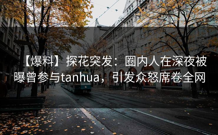 【爆料】探花突发:圈内人在深夜被曝曾参与tanhua,引发众怒席卷全网 【爆料】探花突发:圈内人在深夜被曝曾参与tanhua,引发众怒席卷全网