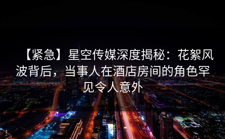 【紧急】星空传媒深度揭秘：花絮风波背后，当事人在酒店房间的角色罕见令人意外