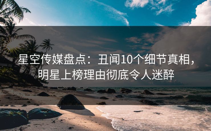 星空传媒盘点:丑闻10个细节真相,明星上榜理由彻底令人迷醉