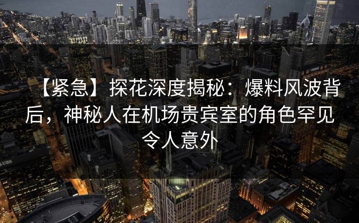 【紧急】探花深度揭秘：爆料风波背后，神秘人在机场贵宾室的角色罕见令人意外