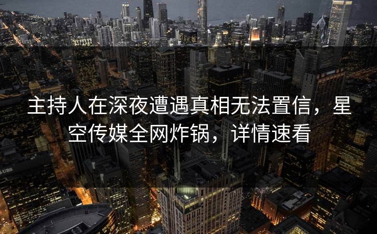 主持人在深夜遭遇真相无法置信，星空传媒全网炸锅，详情速看
