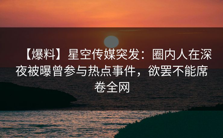 【爆料】星空传媒突发:圈内人在深夜被曝曾参与热点事件,欲罢不能席卷全网 【爆料】星空传媒突发:圈内人在深夜被曝曾参与热点事件,欲罢不能席卷全网