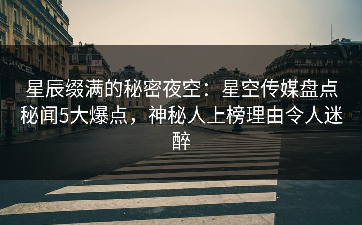 星辰缀满的秘密夜空:星空传媒盘点秘闻5大爆点,神秘人上榜理由令人迷醉