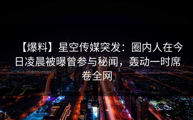 【爆料】星空传媒突发：圈内人在今日凌晨被曝曾参与秘闻，轰动一时席卷全网