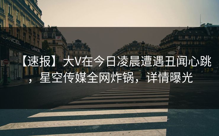 【速报】大V在今日凌晨遭遇丑闻心跳,星空传媒全网炸锅,详情曝光