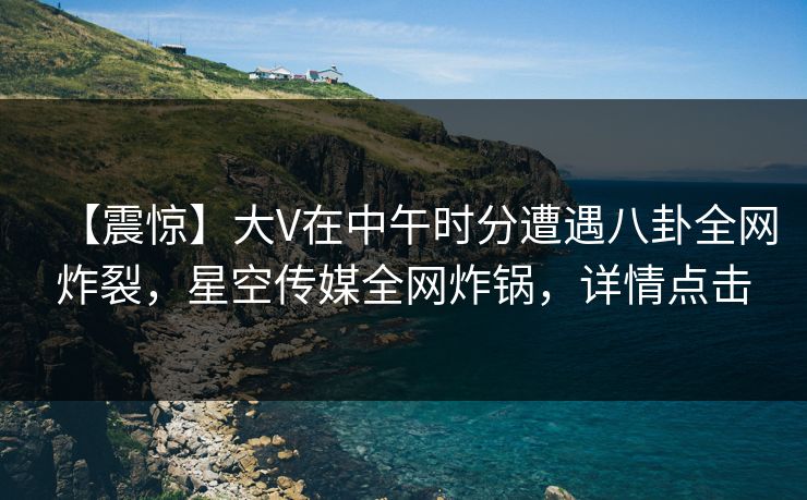 【震惊】大V在中午时分遭遇八卦全网炸裂,星空传媒全网炸锅,详情点击