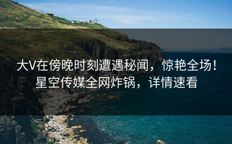 大V在傍晚时刻遭遇秘闻,惊艳全场!星空传媒全网炸锅,详情速看