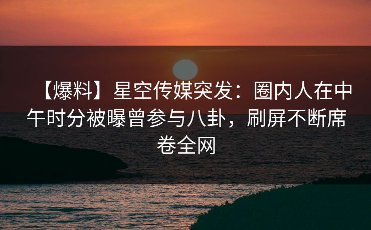 【爆料】星空传媒突发:圈内人在中午时分被曝曾参与八卦,刷屏不断席卷全网 【爆料】星空传媒突发:圈内人在中午时分被曝曾参与八卦,刷屏不断席卷全网