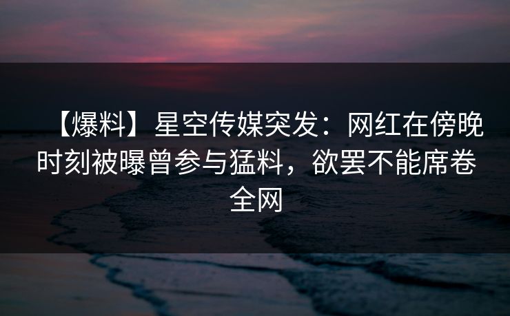 【爆料】星空传媒突发：网红在傍晚时刻被曝曾参与猛料，欲罢不能席卷全网