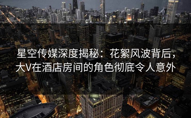 星空传媒深度揭秘:花絮风波背后,大V在酒店房间的角色彻底令人意外 星空传媒深度揭秘:花絮风波背后,大V在酒店房间的角色彻底令人意外