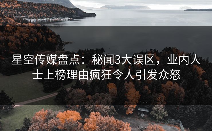 星空传媒盘点:秘闻3大误区,业内人士上榜理由疯狂令人引发众怒