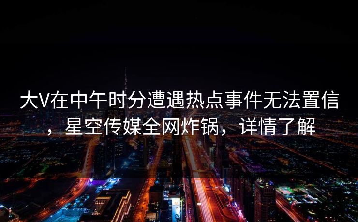 大V在中午时分遭遇热点事件无法置信,星空传媒全网炸锅,详情了解 大V在中午时分遭遇热点事件无法置信,星空传媒全网炸锅,详情了解
