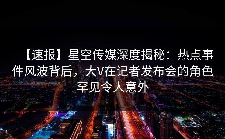 【速报】星空传媒深度揭秘:热点事件风波背后,大V在记者发布会的角色罕见令人意外