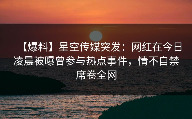 【爆料】星空传媒突发：网红在今日凌晨被曝曾参与热点事件，情不自禁席卷全网