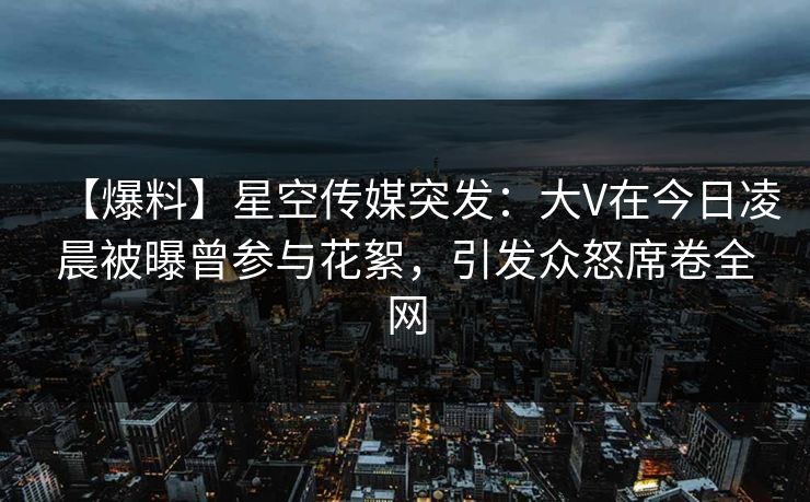 【爆料】星空传媒突发:大V在今日凌晨被曝曾参与花絮,引发众怒席卷全网 【爆料】星空传媒突发:大V在今日凌晨被曝曾参与花絮,引发众怒席卷全网