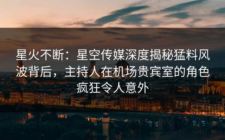 星火不断:星空传媒深度揭秘猛料风波背后,主持人在机场贵宾室的角色疯狂令人意外 星火不断:星空传媒深度揭秘猛料风波背后,主持人在机场贵宾室的角色疯狂令人意外
