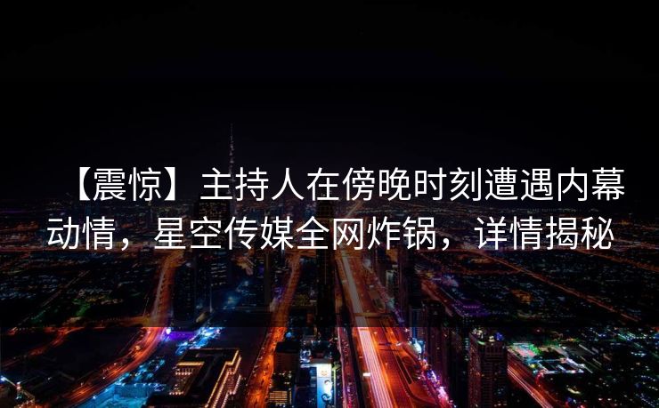 【震惊】主持人在傍晚时刻遭遇内幕动情,星空传媒全网炸锅,详情揭秘 【震惊】主持人在傍晚时刻遭遇内幕动情,星空传媒全网炸锅,详情揭秘
