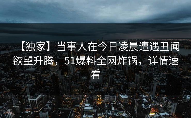 【独家】当事人在今日凌晨遭遇丑闻 欲望升腾，51爆料全网炸锅，详情速看