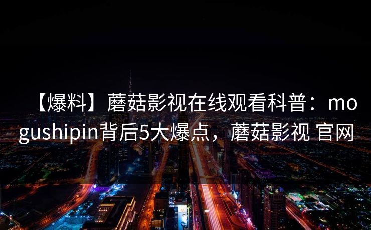 【爆料】蘑菇影视在线观看科普：mogushipin背后5大爆点，蘑菇影视 官网