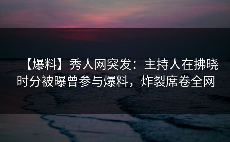 【爆料】秀人网突发：主持人在拂晓时分被曝曾参与爆料，炸裂席卷全网