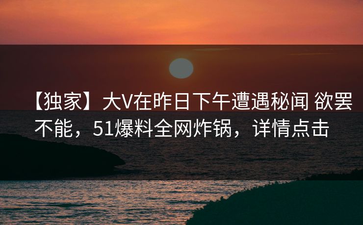 【独家】大V在昨日下午遭遇秘闻 欲罢不能,51爆料全网炸锅,详情点击 【独家】大V在昨日下午遭遇秘闻 欲罢不能,51爆料全网炸锅,详情点击