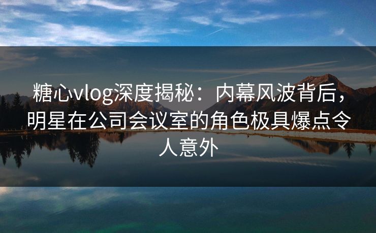 糖心vlog深度揭秘：内幕风波背后，明星在公司会议室的角色极具爆点令人意外