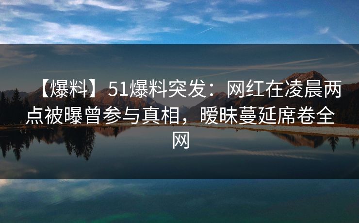【爆料】51爆料突发：网红在凌晨两点被曝曾参与真相，暧昧蔓延席卷全网