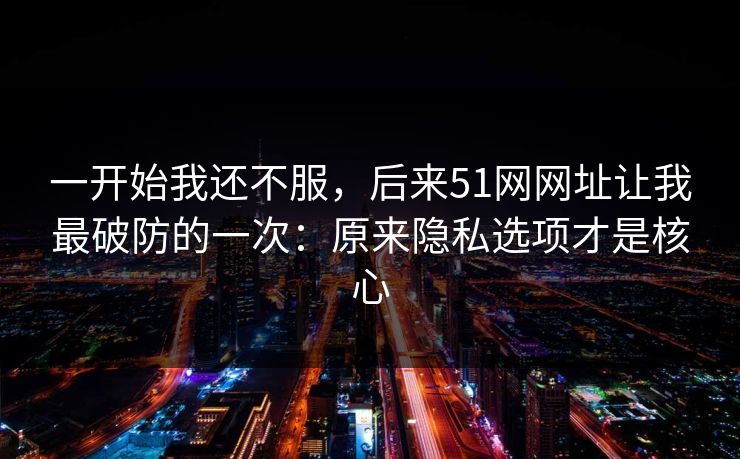 一开始我还不服，后来51网网址让我最破防的一次：原来隐私选项才是核心