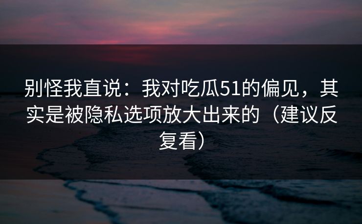别怪我直说：我对吃瓜51的偏见，其实是被隐私选项放大出来的（建议反复看）