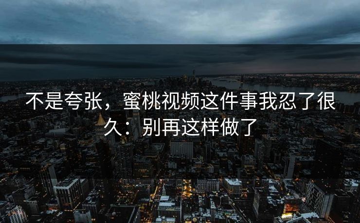 不是夸张，蜜桃视频这件事我忍了很久：别再这样做了