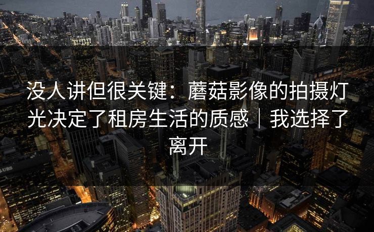 没人讲但很关键：蘑菇影像的拍摄灯光决定了租房生活的质感｜我选择了离开