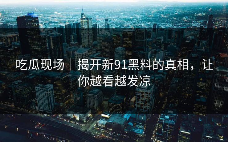 吃瓜现场｜揭开新91黑料的真相，让你越看越发凉